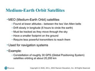 Copyright © 2020, 2011, 2003 Pearson Education, Inc. All Rights Reserved
Medium-Earth Orbit Satellites
• MEO (Medium-Earth Orbit) satellites
– Found at lower altitudes - between the two Van Allen belts
– Drift slowly in longitude (6 hours to circle the earth)
– Must be tracked as they move through the sky
– Have a smaller footprint on the ground
– Require less powerful transmitters to reach them
• Used for navigation systems
• Example:
– Constellation of roughly 30 GPS (Global Positioning System)
satellites orbiting at about 20,200 km
 