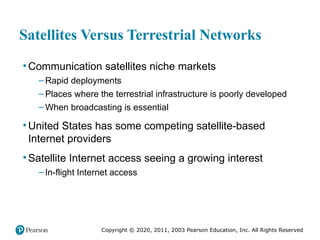 Copyright © 2020, 2011, 2003 Pearson Education, Inc. All Rights Reserved
Satellites Versus Terrestrial Networks
• Communication satellites niche markets
– Rapid deployments
– Places where the terrestrial infrastructure is poorly developed
– When broadcasting is essential
• United States has some competing satellite-based
Internet providers
• Satellite Internet access seeing a growing interest
– In-flight Internet access
 