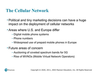 Copyright © 2020, 2011, 2003 Pearson Education, Inc. All Rights Reserved
The Cellular Network
• Political and tiny marketing decisions can have a huge
impact on the deployment of cellular networks
• Areas where U.S. and Europe differ
– Digital mobile phone systems
– Phone numbers
– Widespread use of prepaid mobile phones in Europe
• Future areas of concern
– Auctioning of coveted spectrum bands for 5G
– Rise of MVNOs (Mobile Virtual Network Operators)
 