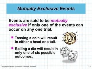 Copyright ©2012 Pearson Education, Inc. publishing as Prentice Hall 2-11
Mutually Exclusive Events
Events are said to be mutually
exclusive if only one of the events can
occur on any one trial.
 Tossing a coin will result
in either a head or a tail.
 Rolling a die will result in
only one of six possible
outcomes.
 
