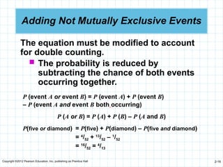 Copyright ©2012 Pearson Education, Inc. publishing as Prentice Hall 2-16
Adding Not Mutually Exclusive Events
P (event A or event B) = P (event A) + P (event B)
– P (event A and event B both occurring)
P (A or B) = P (A) + P (B) – P (A and B)
P(five or diamond) = P(five) + P(diamond) – P(five and diamond)
= 4
/52 + 13
/52 – 1
/52
= 16
/52 = 4
/13
The equation must be modified to account
for double counting.
 The probability is reduced by
subtracting the chance of both events
occurring together.
 