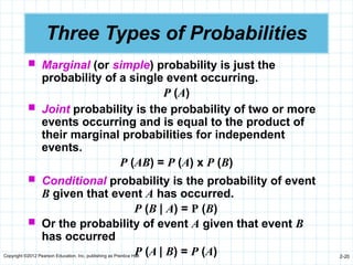 Copyright ©2012 Pearson Education, Inc. publishing as Prentice Hall 2-20
Three Types of Probabilities
 Marginal (or simple) probability is just the
probability of a single event occurring.
P (A)
 Joint probability is the probability of two or more
events occurring and is equal to the product of
their marginal probabilities for independent
events.
P (AB) = P (A) x P (B)
 Conditional probability is the probability of event
B given that event A has occurred.
P (B | A) = P (B)
 Or the probability of event A given that event B
has occurred
P (A | B) = P (A)
 
