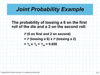 Copyright ©2012 Pearson Education, Inc. publishing as Prentice Hall 2-21
Joint Probability Example
The probability of tossing a 6 on the first
roll of the die and a 2 on the second roll:
P (6 on first and 2 on second)
= P (tossing a 6) x P (tossing a 2)
= 1
/6 x 1
/6 = 1
/36 = 0.028
 