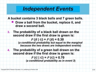 Copyright ©2012 Pearson Education, Inc. publishing as Prentice Hall 2-23
Independent Events
3. The probability of a black ball drawn on the
second draw if the first draw is green is:
P (B | G) = P (B) = 0.30
(a conditional probability but equal to the marginal
because the two draws are independent events)
4. The probability of a green ball drawn on the
second draw if the first draw is green is:
P (G | G) = P (G) = 0.70
(a conditional probability as in event 3)
A bucket contains 3 black balls and 7 green balls.
 Draw a ball from the bucket, replace it, and
draw a second ball.
 