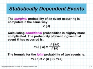 Copyright ©2012 Pearson Education, Inc. publishing as Prentice Hall 2-24
Statistically Dependent Events
The marginal probability of an event occurring is
computed in the same way:
P (A)
The formula for the joint probability of two events is:
P (AB) = P (B | A) P (A)
P (A | B) =
P (AB)
P (B)
Calculating conditional probabilities is slightly more
complicated. The probability of event A given that
event B has occurred is:
 