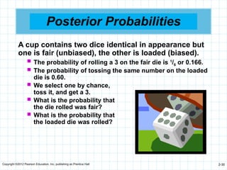 Copyright ©2012 Pearson Education, Inc. publishing as Prentice Hall 2-30
Posterior Probabilities
A cup contains two dice identical in appearance but
one is fair (unbiased), the other is loaded (biased).
 The probability of rolling a 3 on the fair die is 1
/6 or 0.166.
 The probability of tossing the same number on the loaded
die is 0.60.
 We select one by chance,
toss it, and get a 3.
 What is the probability that
the die rolled was fair?
 What is the probability that
the loaded die was rolled?
 