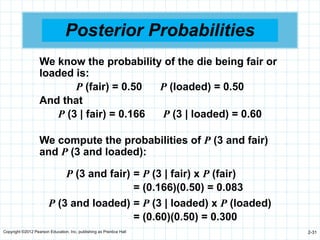 Copyright ©2012 Pearson Education, Inc. publishing as Prentice Hall 2-31
Posterior Probabilities
We know the probability of the die being fair or
loaded is:
P (fair) = 0.50 P (loaded) = 0.50
And that
P (3 | fair) = 0.166 P (3 | loaded) = 0.60
We compute the probabilities of P (3 and fair)
and P (3 and loaded):
P (3 and fair) = P (3 | fair) x P (fair)
= (0.166)(0.50) = 0.083
P (3 and loaded) = P (3 | loaded) x P (loaded)
= (0.60)(0.50) = 0.300
 