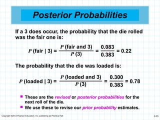 Copyright ©2012 Pearson Education, Inc. publishing as Prentice Hall 2-33
Posterior Probabilities
P (loaded | 3) = = = 0.78
P (loaded and 3)
P (3)
0.300
0.383
The probability that the die was loaded is:
P (fair | 3) = = = 0.22
P (fair and 3)
P (3)
0.083
0.383
If a 3 does occur, the probability that the die rolled
was the fair one is:
 These are the revised or posterior probabilities for the
next roll of the die.
 We use these to revise our prior probability estimates.
 