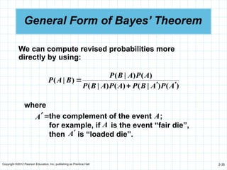 Copyright ©2012 Pearson Education, Inc. publishing as Prentice Hall 2-35
General Form of Bayes’ Theorem
)
(
)
|
(
)
(
)
|
(
)
(
)
|
(
)
|
(
A
P
A
B
P
A
P
A
B
P
A
P
A
B
P
B
A
P




We can compute revised probabilities more
directly by using:
where
the complement of the event ;
for example, if is the event “fair die”,
then is “loaded die”.
A
A
A
=
¢
A
 
