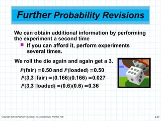 Copyright ©2012 Pearson Education, Inc. publishing as Prentice Hall 2-37
Further Probability Revisions
We can obtain additional information by performing
the experiment a second time
 If you can afford it, perform experiments
several times.
We roll the die again and again get a 3.
50
0
loaded
and
50
0
fair .
)
(
.
)
( 
 P
P
36
0
6
0
6
0
loaded
3
3
027
0
166
0
166
0
fair
3
3
.
)
.
)(
.
(
)
|
,
(
.
)
.
)(
.
(
)
|
,
(




P
P
 