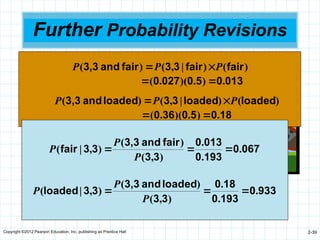 Copyright ©2012 Pearson Education, Inc. publishing as Prentice Hall 2-39
Further Probability Revisions
We can obtain additional information by performing
the experiment a second time
 If you can afford it, perform experiments
several times
We roll the die again and again get a 3
50
.
0
)
loaded
(
and
50
.
0
)
fair
( 
 P
P
36
.
0
)
6
.
0
)(
6
.
0
(
)
loaded
|
3
,
3
(
027
.
0
)
166
.
0
)(
166
.
0
(
)
fair
|
3
,
3
(




P
P
)
(
)
|
,
(
)
( fair
fair
3
3
fair
and
3,3 P
P
P 

013
0
5
0
027
0 .
)
.
)(
.
( 

)
(
)
|
,
(
)
( loaded
loaded
3
3
loaded
and
3,3 P
P
P 

18
0
5
0
36
0 .
)
.
)(
.
( 

067
0
193
0
013
0
3
3
fair
and
3,3
3
3
fair .
.
.
)
,
(
)
(
)
,
|
( 


P
P
P
933
0
193
0
18
0
3
3
loaded
and
3,3
3
3
loaded .
.
.
)
,
(
)
(
)
,
|
( 


P
P
P
 