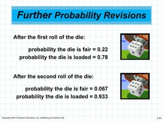 Copyright ©2012 Pearson Education, Inc. publishing as Prentice Hall 2-40
Further Probability Revisions
After the first roll of the die:
probability the die is fair = 0.22
probability the die is loaded = 0.78
After the second roll of the die:
probability the die is fair = 0.067
probability the die is loaded = 0.933
 