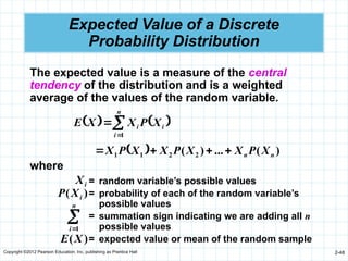 Copyright ©2012 Pearson Education, Inc. publishing as Prentice Hall 2-48
Expected Value of a Discrete
Probability Distribution
   



n
i
i
i X
P
X
X
E
1
  )
(
...
)
( 2
2
1
1 n
n X
P
X
X
P
X
X
P
X 



The expected value is a measure of the central
tendency of the distribution and is a weighted
average of the values of the random variable.
where
i
X
)
( i
X
P


n
i 1
)
(X
E
= random variable’s possible values
= probability of each of the random variable’s
possible values
= summation sign indicating we are adding all n
possible values
= expected value or mean of the random sample
 