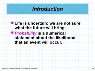 Copyright ©2012 Pearson Education, Inc. publishing as Prentice Hall 2-5
Introduction
 Life is uncertain; we are not sure
what the future will bring.
 Probability is a numerical
statement about the likelihood
that an event will occur.
 