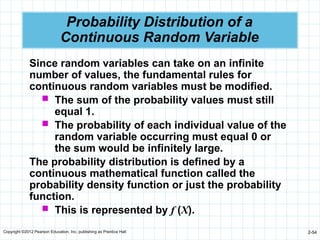 Copyright ©2012 Pearson Education, Inc. publishing as Prentice Hall 2-54
Probability Distribution of a
Continuous Random Variable
Since random variables can take on an infinite
number of values, the fundamental rules for
continuous random variables must be modified.
 The sum of the probability values must still
equal 1.
 The probability of each individual value of the
random variable occurring must equal 0 or
the sum would be infinitely large.
The probability distribution is defined by a
continuous mathematical function called the
probability density function or just the probability
function.
 This is represented by f (X).
 