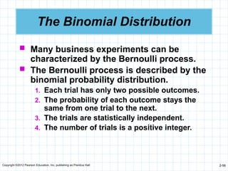 Copyright ©2012 Pearson Education, Inc. publishing as Prentice Hall 2-56
The Binomial Distribution
 Many business experiments can be
characterized by the Bernoulli process.
 The Bernoulli process is described by the
binomial probability distribution.
1. Each trial has only two possible outcomes.
2. The probability of each outcome stays the
same from one trial to the next.
3. The trials are statistically independent.
4. The number of trials is a positive integer.
 