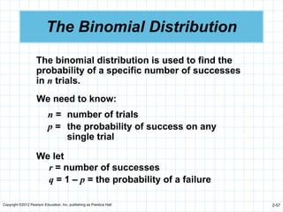 Copyright ©2012 Pearson Education, Inc. publishing as Prentice Hall 2-57
The Binomial Distribution
The binomial distribution is used to find the
probability of a specific number of successes
in n trials.
We need to know:
n = number of trials
p = the probability of success on any
single trial
We let
r = number of successes
q = 1 – p = the probability of a failure
 