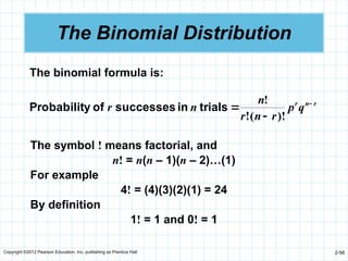 Copyright ©2012 Pearson Education, Inc. publishing as Prentice Hall 2-58
The Binomial Distribution
The binomial formula is:
r
n
r
q
p
r
n
r
n
n
r 


)!
(
!
!
trials
in
successes
of
y
Probabilit
The symbol ! means factorial, and
n! = n(n – 1)(n – 2)…(1)
For example
4! = (4)(3)(2)(1) = 24
By definition
1! = 1 and 0! = 1
 