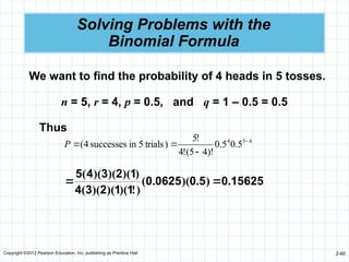 Copyright ©2012 Pearson Education, Inc. publishing as Prentice Hall 2-60
Solving Problems with the
Binomial Formula
We want to find the probability of 4 heads in 5 tosses.
n = 5, r = 4, p = 0.5, and q = 1 – 0.5 = 0.5
Thus
4
5
4
5
.
0
5
.
0
)!
4
5
(
!
4
!
5
)
trials
5
in
successes
4
( 



P
15625
0
5
0
0625
0
1
1
2
3
4
1
2
3
4
5
.
)
.
)(
.
(
)
!
)(
)(
)(
(
)
)(
)(
)(
(


 