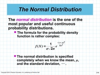 Copyright ©2012 Pearson Education, Inc. publishing as Prentice Hall 2-66
The Normal Distribution
The normal distribution is the one of the
most popular and useful continuous
probability distributions.
 The formula for the probability density
function is rather complex:
2
2
2
2
1 



)
(
)
(



x
e
X
f
 The normal distribution is specified
completely when we know the mean, µ,
and the standard deviation,  .
 