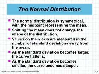 Copyright ©2012 Pearson Education, Inc. publishing as Prentice Hall 2-67
The Normal Distribution
 The normal distribution is symmetrical,
with the midpoint representing the mean.
 Shifting the mean does not change the
shape of the distribution.
 Values on the X axis are measured in the
number of standard deviations away from
the mean.
 As the standard deviation becomes larger,
the curve flattens.
 As the standard deviation becomes
smaller, the curve becomes steeper.
 