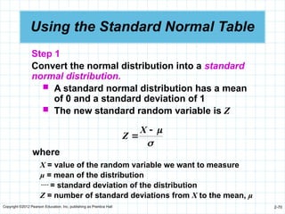 Copyright ©2012 Pearson Education, Inc. publishing as Prentice Hall 2-70
Using the Standard Normal Table
Step 1
Convert the normal distribution into a standard
normal distribution.
 A standard normal distribution has a mean
of 0 and a standard deviation of 1
 The new standard random variable is Z




X
Z
where
X = value of the random variable we want to measure
µ = mean of the distribution
 = standard deviation of the distribution
Z = number of standard deviations from X to the mean, µ
 