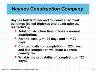 Copyright ©2012 Pearson Education, Inc. publishing as Prentice Hall 2-73
Haynes Construction Company
Haynes builds three- and four-unit apartment
buildings (called triplexes and quadraplexes,
respectively).
 Total construction time follows a normal
distribution.
 For triplexes, µ = 100 days and  = 20
days.
 Contract calls for completion in 125 days,
and late completion will incur a severe
penalty fee.
 What is the probability of completing in 125
days?
 
