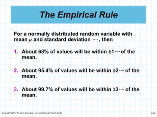 Copyright ©2012 Pearson Education, Inc. publishing as Prentice Hall 2-82
The Empirical Rule
For a normally distributed random variable with
mean µ and standard deviation  , then
1. About 68% of values will be within ±1 of the
mean.
2. About 95.4% of values will be within ±2 of the
mean.
3. About 99.7% of values will be within ±3 of the
mean.
 