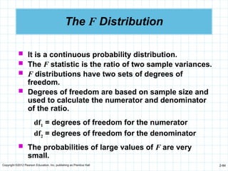 Copyright ©2012 Pearson Education, Inc. publishing as Prentice Hall 2-84
The F Distribution
 It is a continuous probability distribution.
 The F statistic is the ratio of two sample variances.
 F distributions have two sets of degrees of
freedom.
 Degrees of freedom are based on sample size and
used to calculate the numerator and denominator
of the ratio.
 The probabilities of large values of F are very
small.
df1 = degrees of freedom for the numerator
df2 = degrees of freedom for the denominator
 