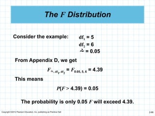 Copyright ©2012 Pearson Education, Inc. publishing as Prentice Hall 2-86
The F Distribution
df1 = 5
df2 = 6
 = 0.05
Consider the example:
From Appendix D, we get
F, df1, df2
= F0.05, 5, 6 = 4.39
This means
P(F > 4.39) = 0.05
The probability is only 0.05 F will exceed 4.39.
 