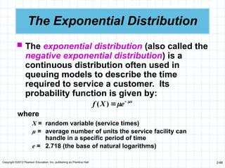 Copyright ©2012 Pearson Education, Inc. publishing as Prentice Hall 2-88
The Exponential Distribution
 The exponential distribution (also called the
negative exponential distribution) is a
continuous distribution often used in
queuing models to describe the time
required to service a customer. Its
probability function is given by:
x
e
X
f 
 

)
(
where
X = random variable (service times)
µ = average number of units the service facility can
handle in a specific period of time
e = 2.718 (the base of natural logarithms)
 