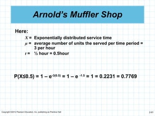 Copyright ©2012 Pearson Education, Inc. publishing as Prentice Hall 2-91
Arnold’s Muffler Shop
Here:
X = Exponentially distributed service time
µ = average number of units the served per time period =
3 per hour
t = ½ hour = 0.5hour
P(X≤0.5) = 1 – e-3(0.5)
= 1 – e -1.5
= 1 = 0.2231 = 0.7769
 