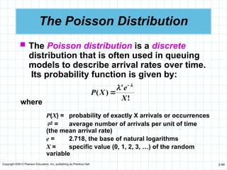 Copyright ©2012 Pearson Education, Inc. publishing as Prentice Hall 2-94
The Poisson Distribution
 The Poisson distribution is a discrete
distribution that is often used in queuing
models to describe arrival rates over time.
Its probability function is given by:
!
)
(
X
e
X
P
x 
 

where
P(X) = probability of exactly X arrivals or occurrences
 = average number of arrivals per unit of time
(the mean arrival rate)
e = 2.718, the base of natural logarithms
X = specific value (0, 1, 2, 3, …) of the random
variable
 