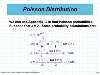 Copyright ©2012 Pearson Education, Inc. publishing as Prentice Hall 2-96
Poisson Distribution
We can use Appendix C to find Poisson probabilities.
Suppose that λ = 2. Some probability calculations are:
2706
.
0
2
)
1353
.
0
(
4
!
2
2
)
2
(
2706
.
0
1
)
1353
.
0
(
2
!
1
2
)
1
(
1353
.
0
1
)
1353
.
0
(
1
!
0
2
)
0
(
!
)
(
2
2
2
1
2
0














e
P
e
P
e
P
X
e
X
P
x 

 