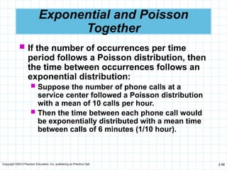 Copyright ©2012 Pearson Education, Inc. publishing as Prentice Hall 2-98
Exponential and Poisson
Together
 If the number of occurrences per time
period follows a Poisson distribution, then
the time between occurrences follows an
exponential distribution:
 Suppose the number of phone calls at a
service center followed a Poisson distribution
with a mean of 10 calls per hour.
 Then the time between each phone call would
be exponentially distributed with a mean time
between calls of 6 minutes (1/10 hour).
 