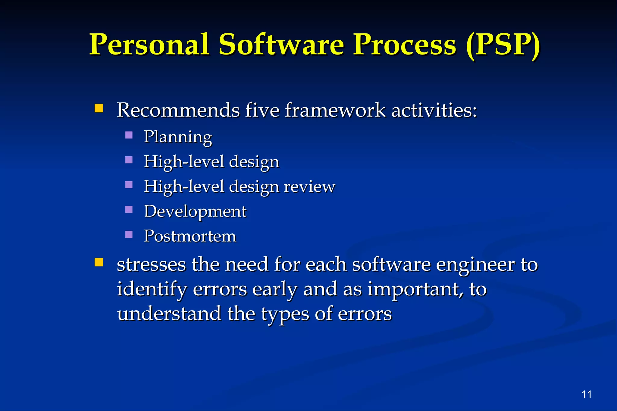 Personal Software Process (PSP) Recommends five framework activities: Planning High-level design High-level design review Development Postmortem stresses the need for each software engineer to identify errors early and as important, to understand the types of errors 