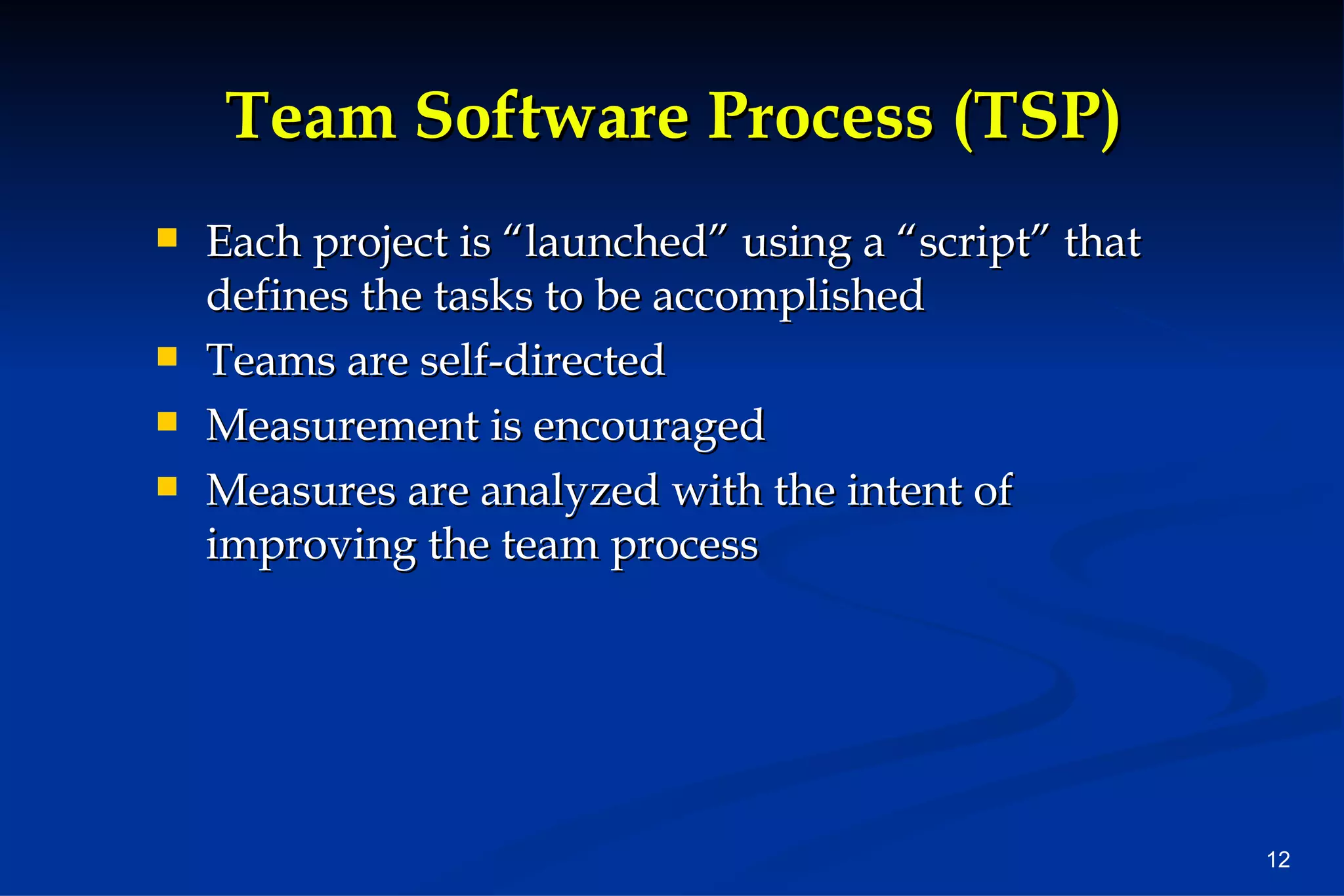 Team Software Process (TSP) Each project is “launched” using a “script” that defines the tasks to be accomplished Teams are self-directed Measurement is encouraged Measures are analyzed with the intent of improving the team process 