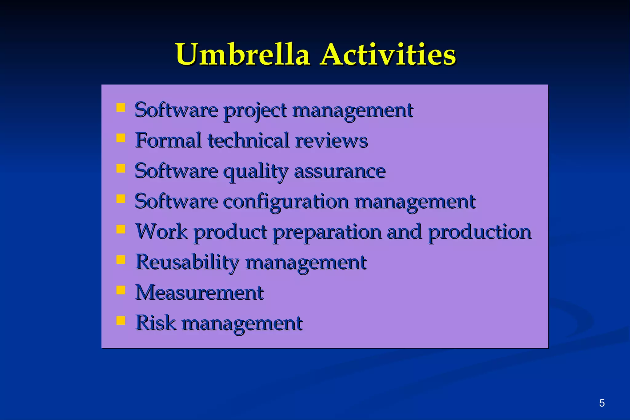 Umbrella Activities Software project management Formal technical reviews Software quality assurance Software configuration management Work product preparation and production Reusability management Measurement Risk management 