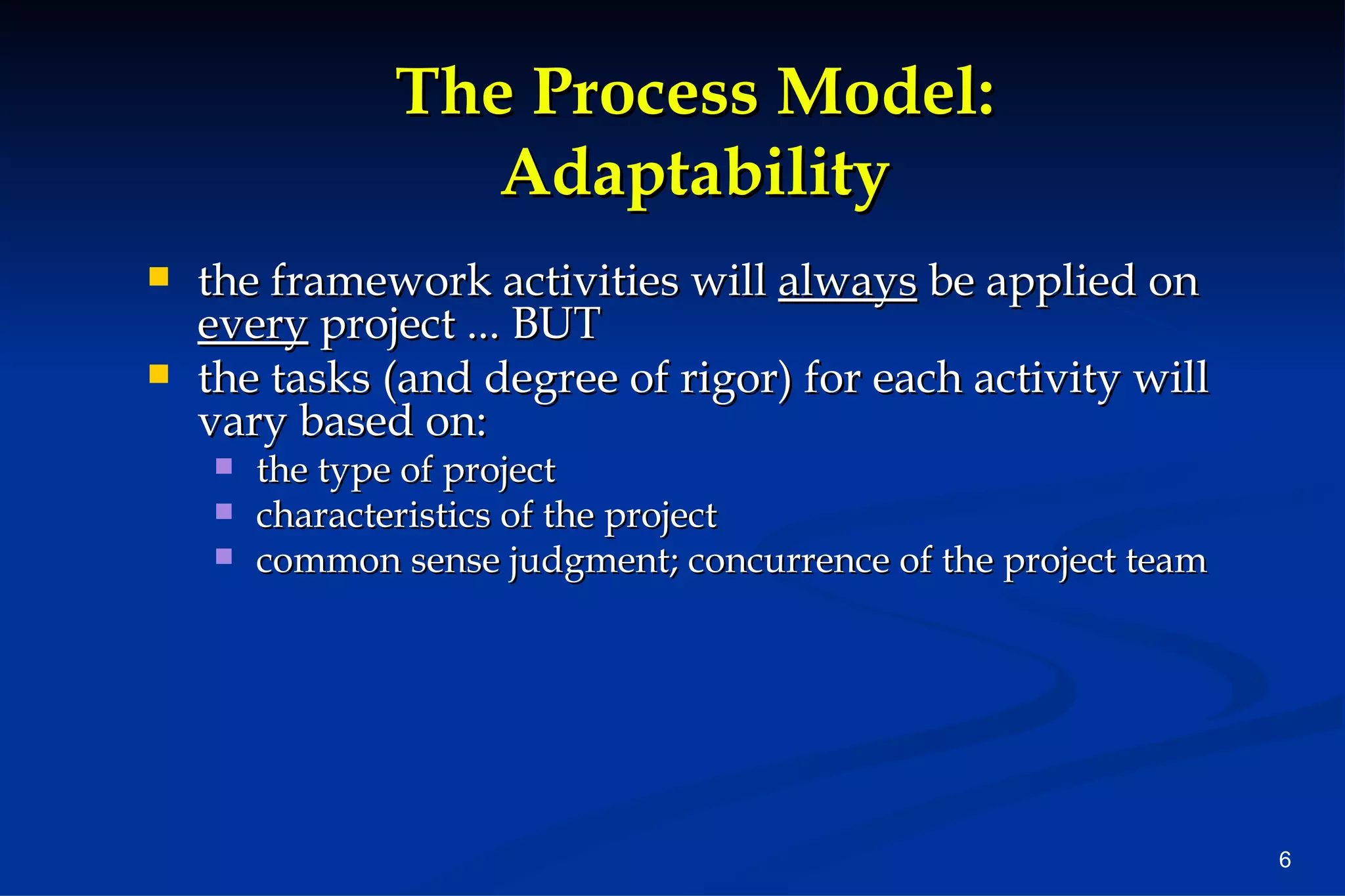 The Process Model: Adaptability the framework activities will  always  be applied on  every  project ... BUT the tasks (and degree of rigor) for each activity will vary based on: the type of project  characteristics of the project common sense judgment; concurrence of the project team 