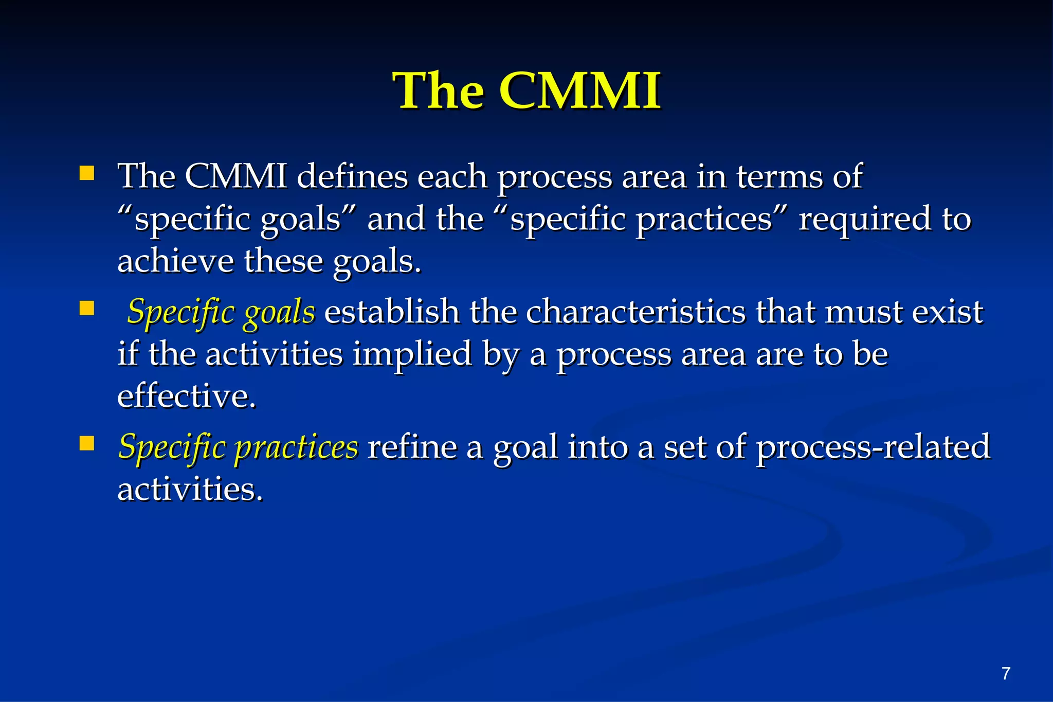 The CMMI The CMMI defines each process area in terms of “specific goals” and the “specific practices” required to achieve these goals. Specific goals  establish the characteristics that must exist if the activities implied by a process area are to be effective.  Specific practices   refine a goal into a set of process-related activities. 