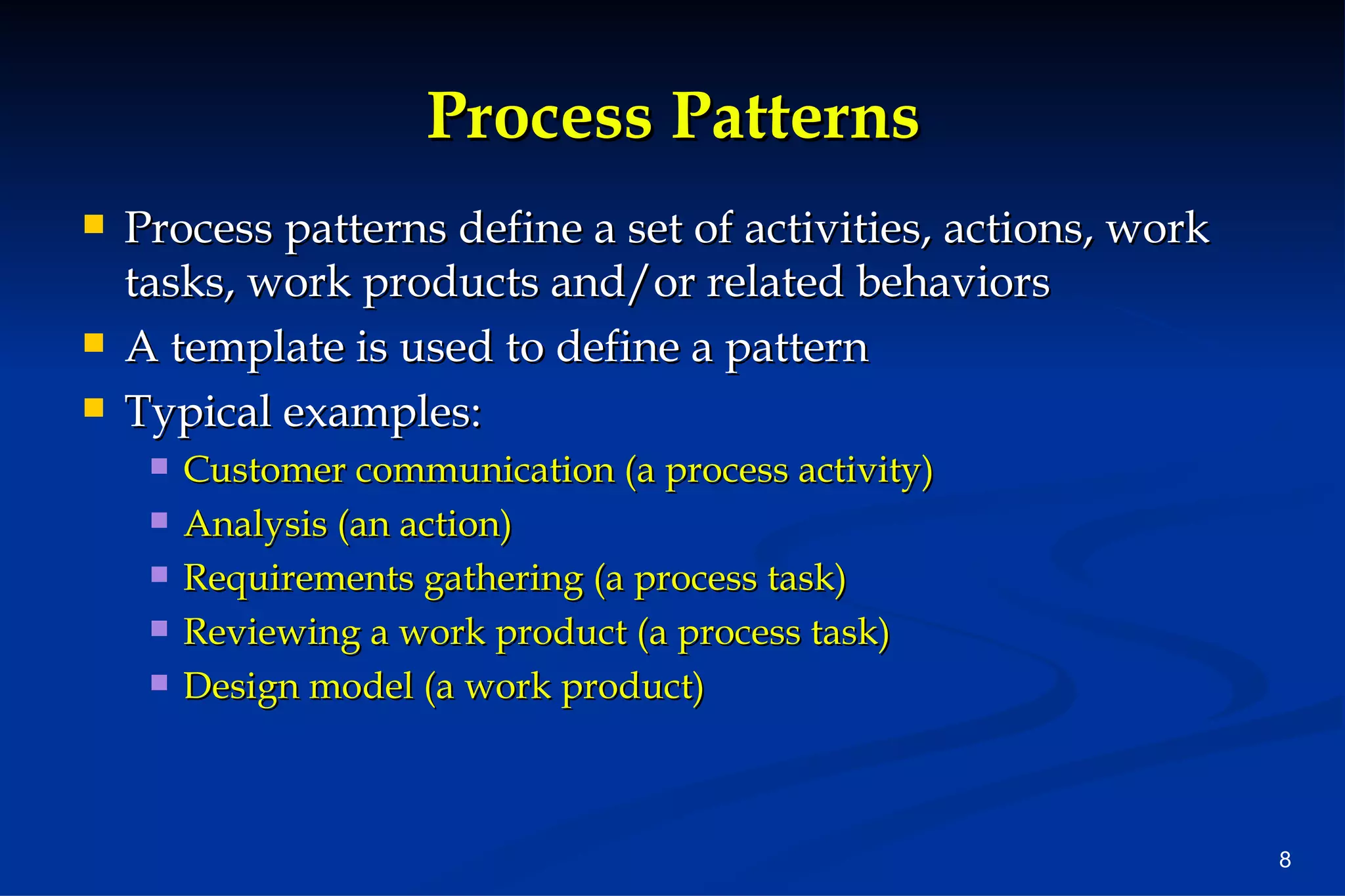 Process Patterns Process patterns define a set of activities, actions, work tasks, work products and/or related behaviors A template is used to define a pattern Typical examples: Customer communication (a process activity) Analysis (an action) Requirements gathering (a process task) Reviewing a work product (a process task) Design model (a work product) 