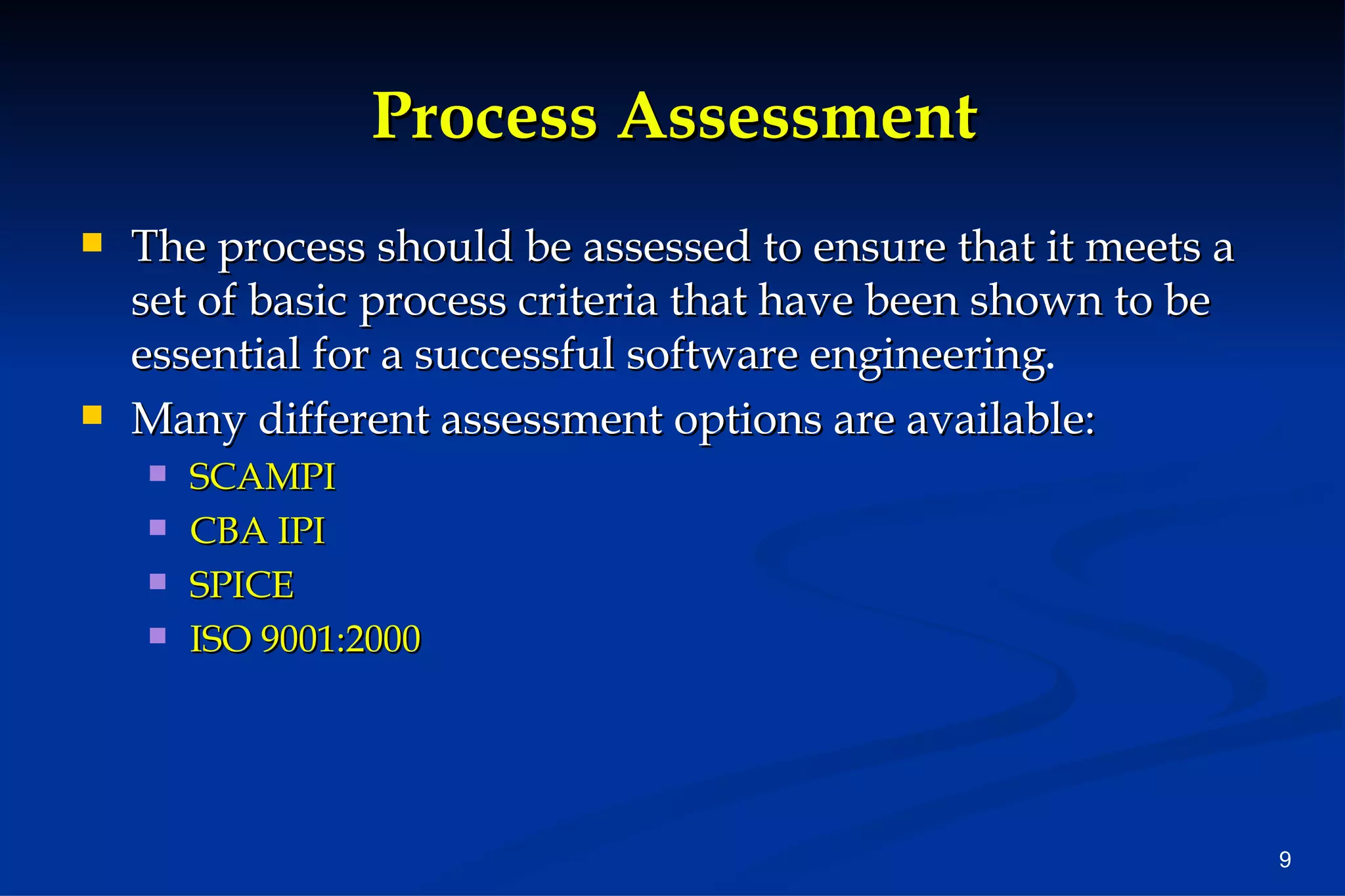 Process Assessment The process should be assessed to ensure that it meets a set of basic process criteria that have been shown to be essential for a successful software engineering . Many different assessment options are available:  SCAMPI CBA IPI SPICE ISO 9001:2000 