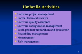 Umbrella Activities Software project management Formal technical reviews Software quality assurance Software configuration management Work product preparation and production Reusability management Measurement Risk management 