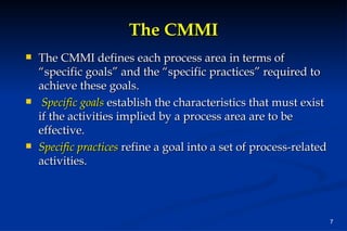 The CMMI The CMMI defines each process area in terms of “specific goals” and the “specific practices” required to achieve these goals. Specific goals  establish the characteristics that must exist if the activities implied by a process area are to be effective.  Specific practices   refine a goal into a set of process-related activities. 
