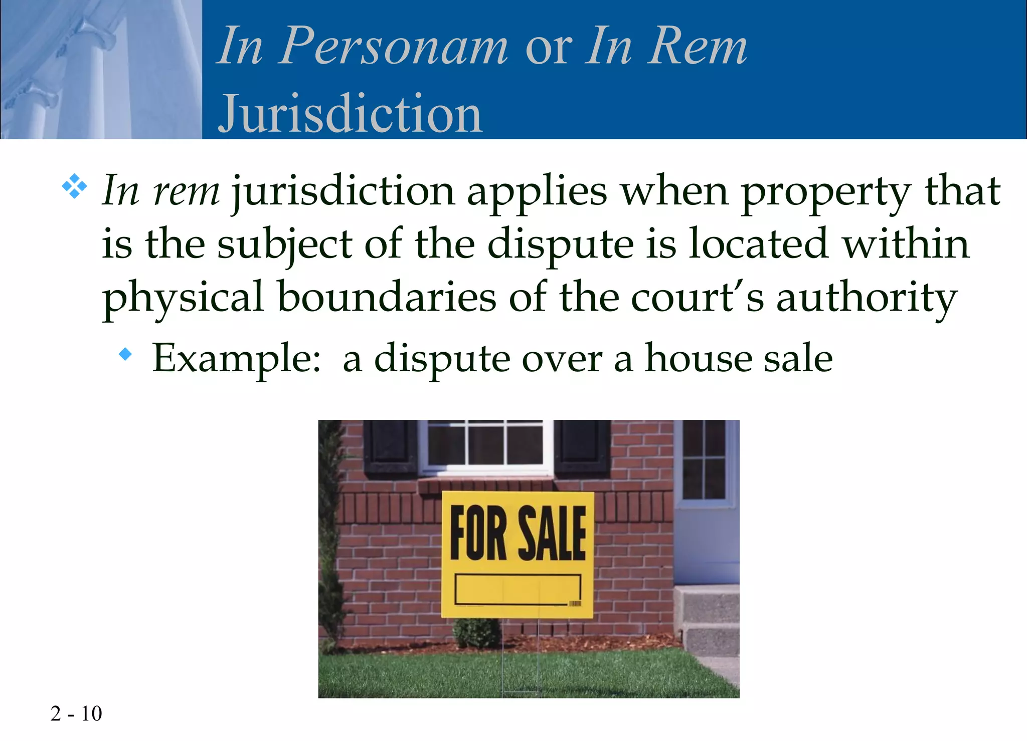 In Personam or In Rem
                Jurisdiction
    In rem jurisdiction applies when property that
     is the subject of the dispute is located within
     physical boundaries of the court’s authority
            Example: a dispute over a house sale




2 - 10
 