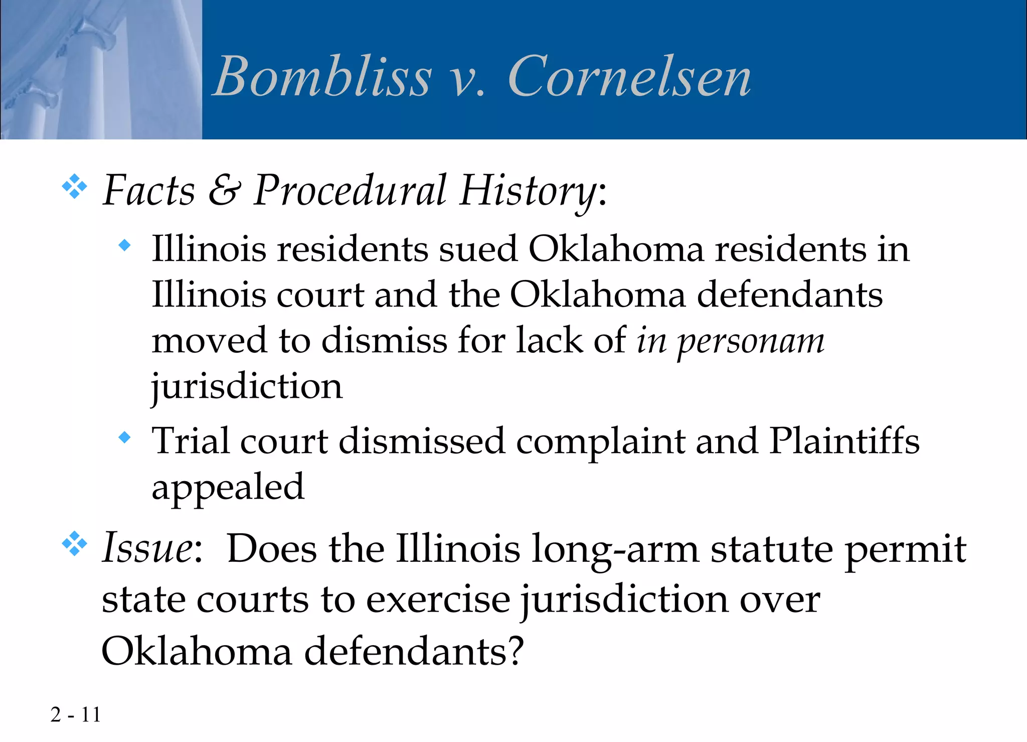 Bombliss v. Cornelsen
    Facts & Procedural History:
            Illinois residents sued Oklahoma residents in
             Illinois court and the Oklahoma defendants
             moved to dismiss for lack of in personam
             jurisdiction
            Trial court dismissed complaint and Plaintiffs
             appealed
    Issue: Does the Illinois long-arm statute permit
     state courts to exercise jurisdiction over
     Oklahoma defendants?
2 - 11
 