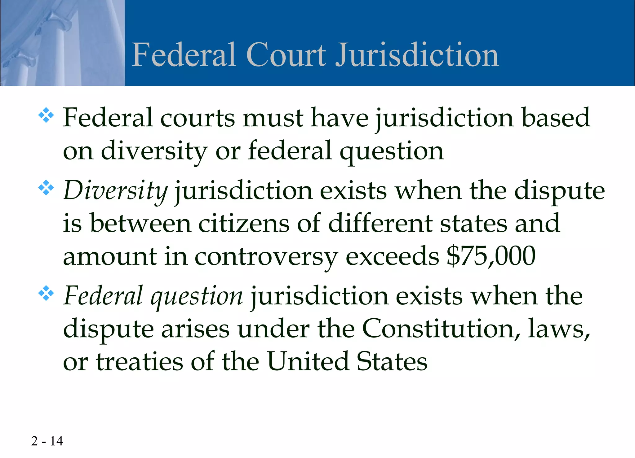 Federal Court Jurisdiction
 Federal courts must have jurisdiction based
  on diversity or federal question
 Diversity jurisdiction exists when the dispute
  is between citizens of different states and
  amount in controversy exceeds $75,000
 Federal question jurisdiction exists when the
  dispute arises under the Constitution, laws,
  or treaties of the United States

2 - 14
 