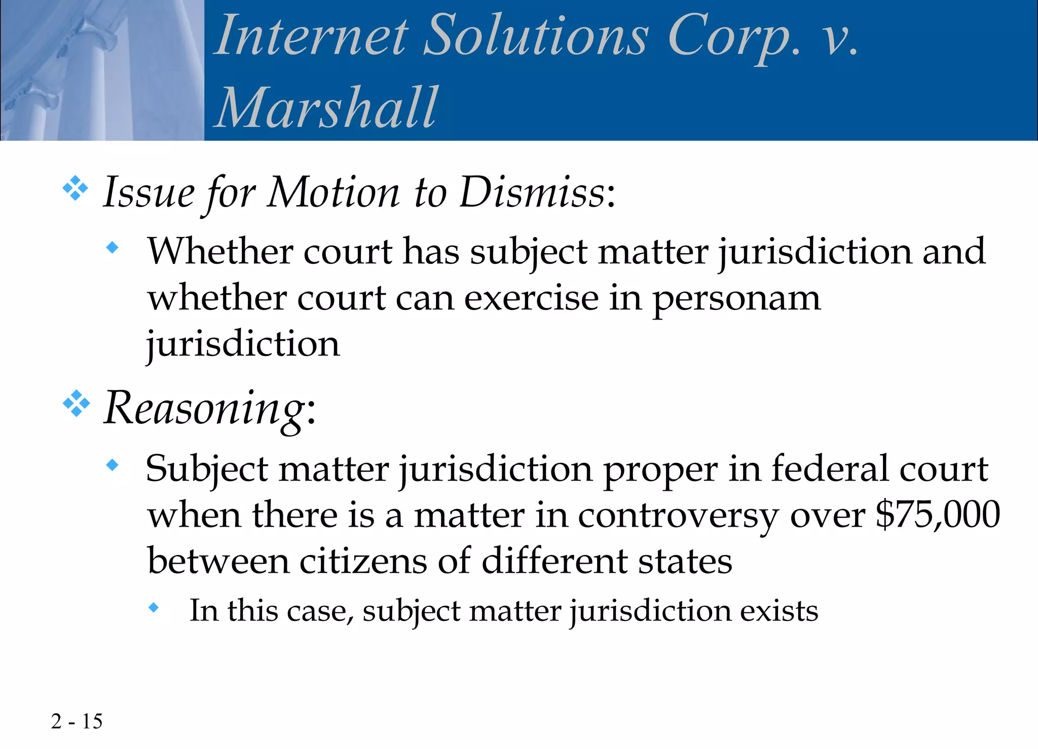 Internet Solutions Corp. v.
              Marshall
    Issue for Motion to Dismiss:
        Whether court has subject matter jurisdiction and
         whether court can exercise in personam
         jurisdiction
 Reasoning:
        Subject matter jurisdiction proper in federal court
         when there is a matter in controversy over $75,000
         between citizens of different states
            In this case, subject matter jurisdiction exists


2 - 15
 