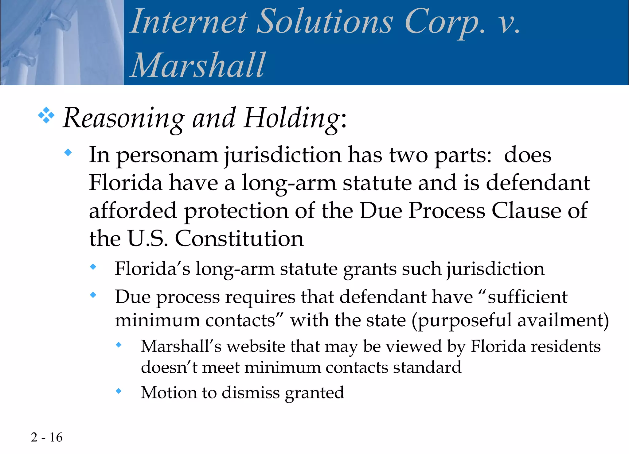 Internet Solutions Corp. v.
                 Marshall
 Reasoning            and Holding:
        In personam jurisdiction has two parts: does
         Florida have a long-arm statute and is defendant
         afforded protection of the Due Process Clause of
         the U.S. Constitution
          Florida’s long-arm statute grants such jurisdiction
          Due process requires that defendant have “sufficient
           minimum contacts” with the state (purposeful availment)
                Marshall’s website that may be viewed by Florida residents
                 doesn’t meet minimum contacts standard
                Motion to dismiss granted

2 - 16
 