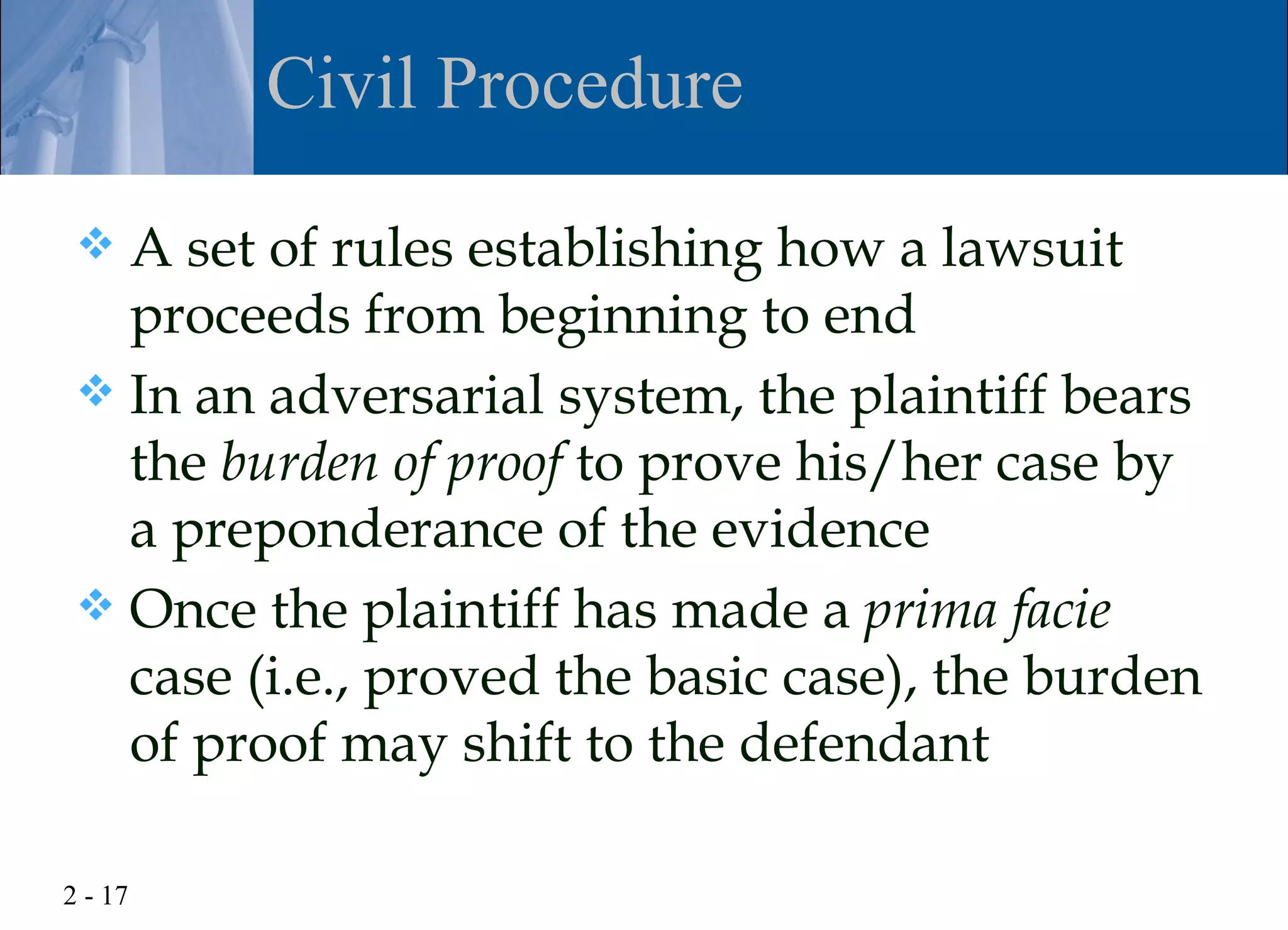 Civil Procedure

  A set of rules establishing how a lawsuit
   proceeds from beginning to end
  In an adversarial system, the plaintiff bears
   the burden of proof to prove his/her case by
   a preponderance of the evidence
  Once the plaintiff has made a prima facie
   case (i.e., proved the basic case), the burden
   of proof may shift to the defendant

2 - 17
 